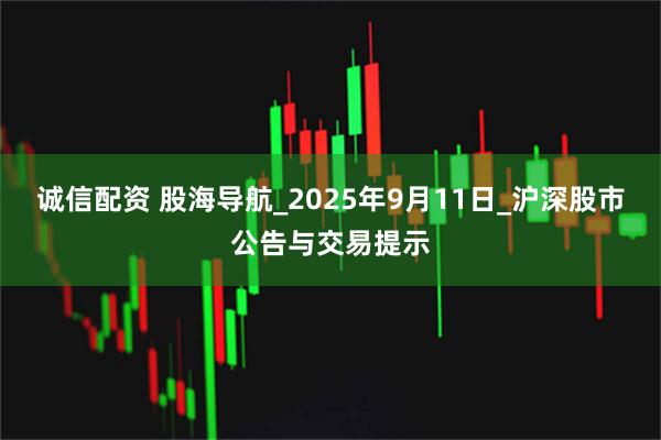 诚信配资 股海导航_2025年9月11日_沪深股市公告与交易提示
