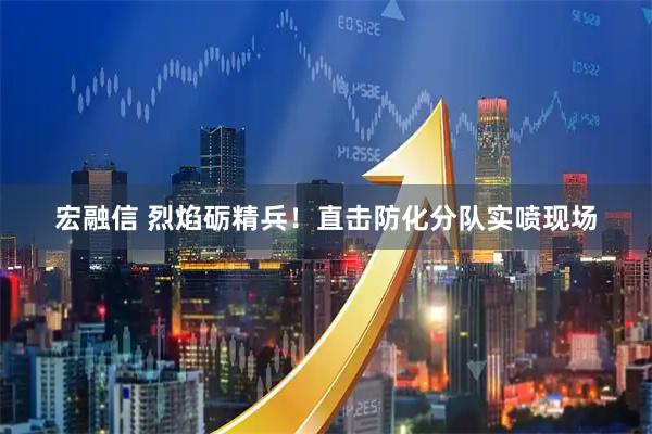 宏融信 烈焰砺精兵！直击防化分队实喷现场
