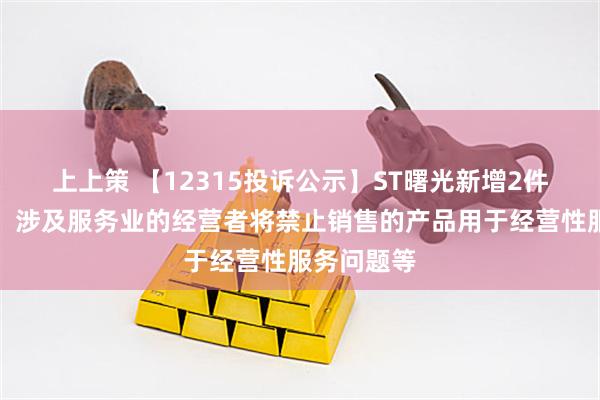 上上策 【12315投诉公示】ST曙光新增2件投诉公示，涉及服务业的经营者将禁止销售的产品用于经营性服务问题等