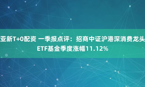 亚新T+0配资 一季报点评：招商中证沪港深消费龙头ETF基金季度涨幅11.12%