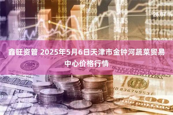 鑫旺资管 2025年5月6日天津市金钟河蔬菜贸易中心价格行情