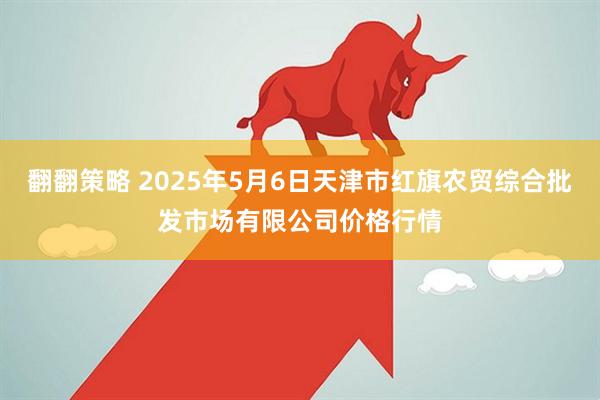 翻翻策略 2025年5月6日天津市红旗农贸综合批发市场有限公司价格行情