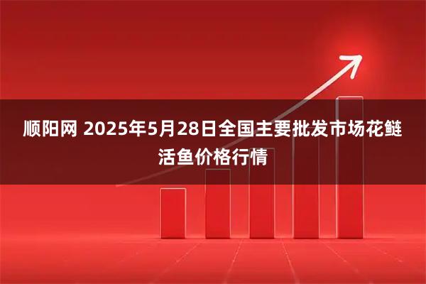 顺阳网 2025年5月28日全国主要批发市场花鲢活鱼价格行情