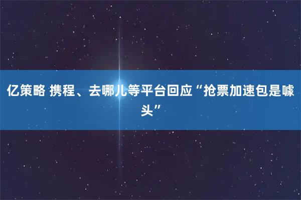 亿策略 携程、去哪儿等平台回应“抢票加速包是噱头”