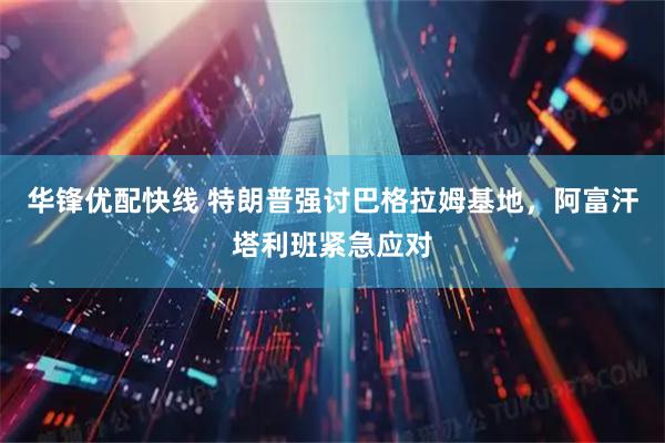 华锋优配快线 特朗普强讨巴格拉姆基地，阿富汗塔利班紧急应对