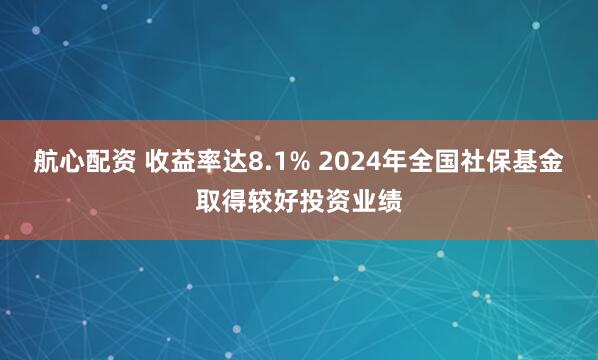 航心配资 收益率达8.1% 2024年全国社保基金取得较好投资业绩