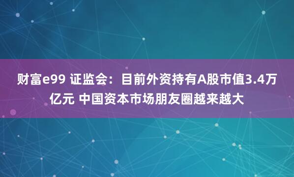 财富e99 证监会：目前外资持有A股市值3.4万亿元 中国资本市场朋友圈越来越大