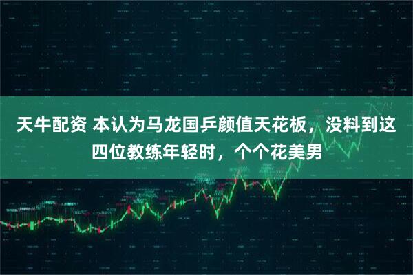 天牛配资 本认为马龙国乒颜值天花板，没料到这四位教练年轻时，个个花美男