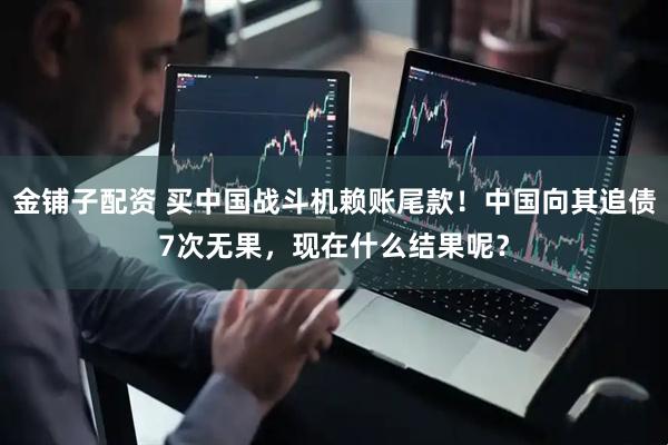 金铺子配资 买中国战斗机赖账尾款！中国向其追债7次无果，现在什么结果呢？