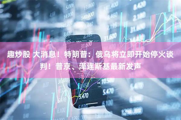 趣炒股 大消息！特朗普：俄乌将立即开始停火谈判！普京、泽连斯基最新发声