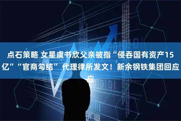点石策略 女星虞书欣父亲被指“侵吞国有资产15亿”“官商勾结” 代理律所发文！新余钢铁集团回应