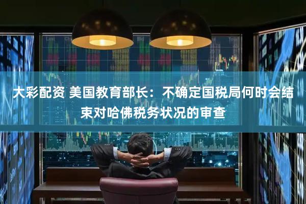 大彩配资 美国教育部长：不确定国税局何时会结束对哈佛税务状况的审查