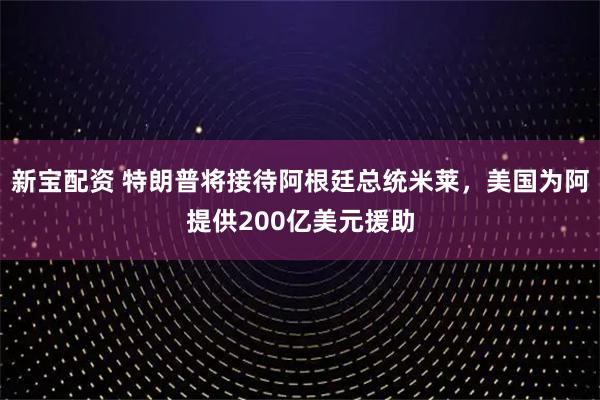 新宝配资 特朗普将接待阿根廷总统米莱，美国为阿提供200亿美元援助