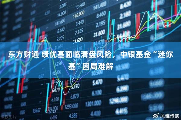 东方财通 绩优基面临清盘风险，中银基金“迷你基”困局难解