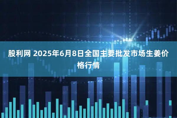 股利网 2025年6月8日全国主要批发市场生姜价格行情