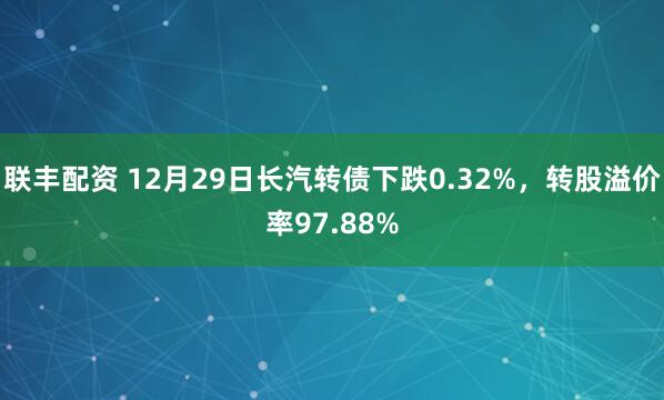 联丰配资 12月29日长汽转债下跌0.32%,转股溢价率97.88%