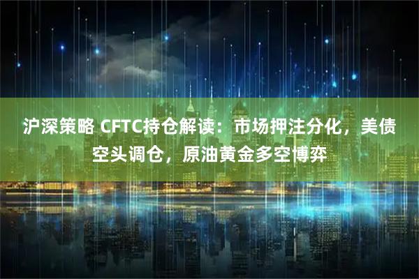 沪深策略 CFTC持仓解读：市场押注分化，美债空头调仓，原油黄金多空博弈