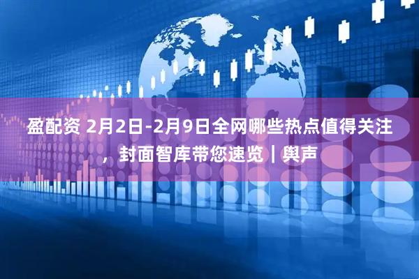 盈配资 2月2日-2月9日全网哪些热点值得关注，封面智库带您速览｜舆声