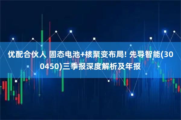 优配合伙人 固态电池+核聚变布局! 先导智能(300450)三季报深度解析及年报