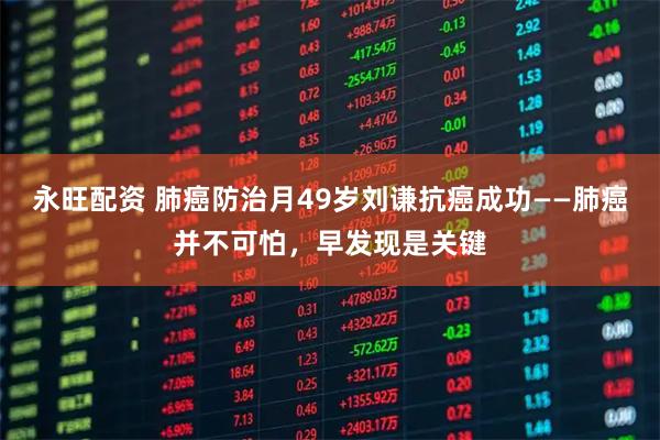 永旺配资 肺癌防治月49岁刘谦抗癌成功——肺癌并不可怕,早发现是关键