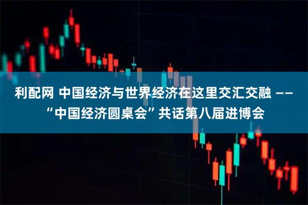 利配网 中国经济与世界经济在这里交汇交融 ——“中国经济圆桌会”共话第八届进博会