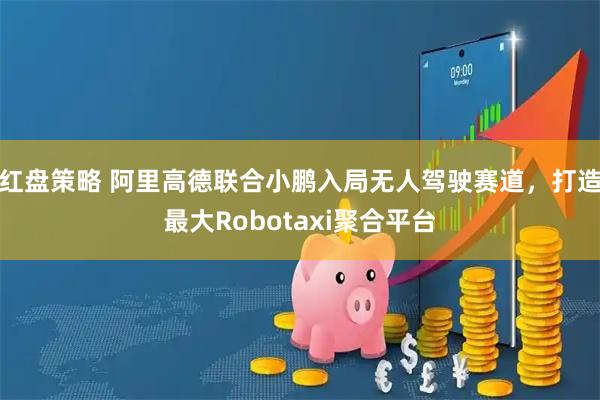 红盘策略 阿里高德联合小鹏入局无人驾驶赛道，打造最大Robotaxi聚合平台