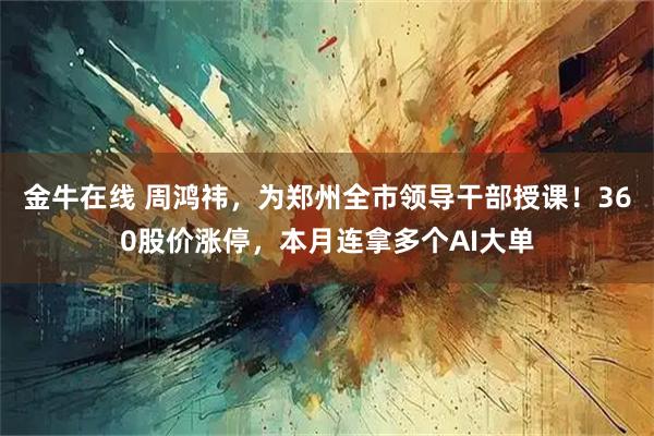 金牛在线 周鸿祎，为郑州全市领导干部授课！360股价涨停，本月连拿多个AI大单
