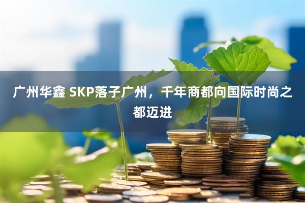 广州华鑫 SKP落子广州,千年商都向国际时尚之都迈进
