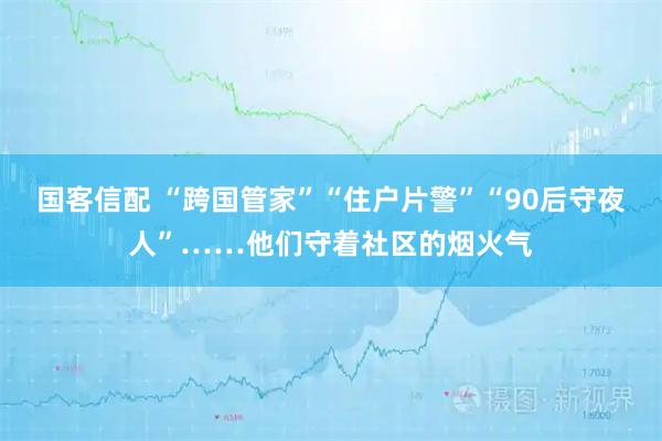 国客信配 “跨国管家”“住户片警”“90后守夜人”……他们守着社区的烟火气