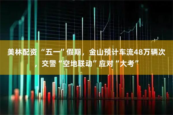 美林配资 “五一”假期，金山预计车流48万辆次，交警“空地联动”应对“大考”
