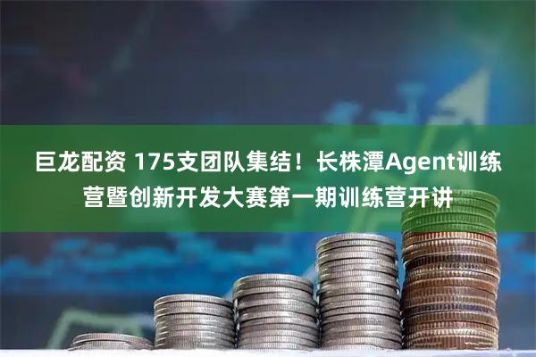 巨龙配资 175支团队集结！长株潭Agent训练营暨创新开发大赛第一期训练营开讲