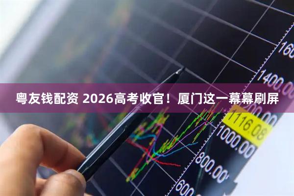 粤友钱配资 2026高考收官！厦门这一幕幕刷屏